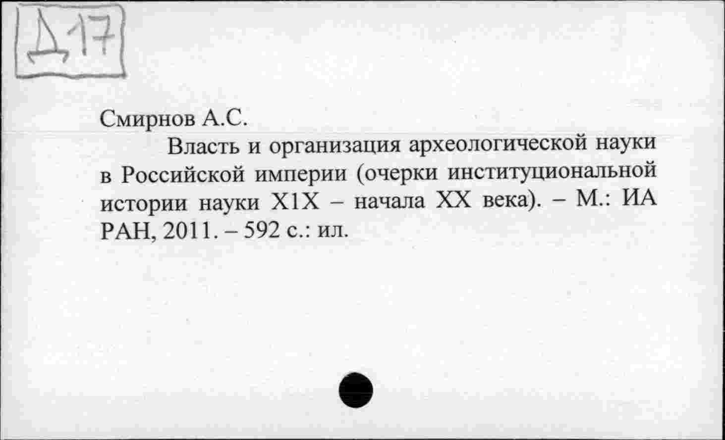 ﻿Смирнов А.С.
Власть и организация археологической науки в Российской империи (очерки институциональной истории науки XIX — начала XX века). - М.: ИА РАН, 2011.-592 с.: ил.